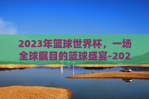 2023年篮球世界杯，一场全球瞩目的篮球盛宴-2023年篮球世界杯美国队阵容