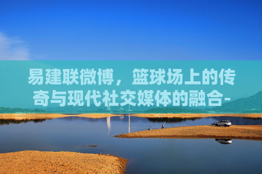 易建联微博，篮球场上的传奇与现代社交媒体的融合-易建联微博最新消息