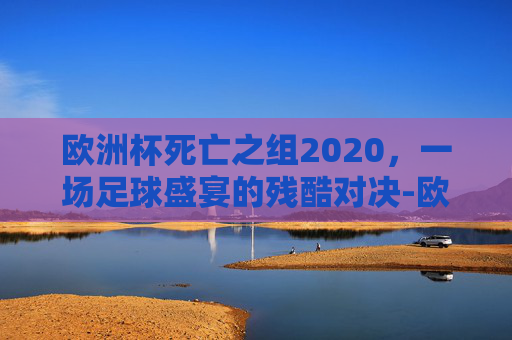 欧洲杯死亡之组2020，一场足球盛宴的残酷对决-欧洲杯死亡之组2020赛程