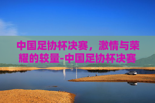 中国足协杯决赛，激情与荣耀的较量-中国足协杯决赛日期