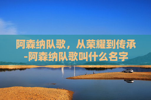 阿森纳队歌，从荣耀到传承-阿森纳队歌叫什么名字