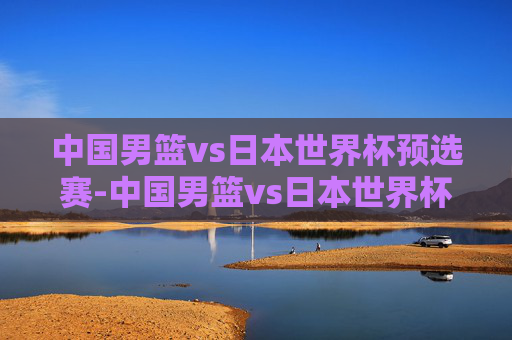 中国男篮vs日本世界杯预选赛-中国男篮vs日本世界杯预选赛回放