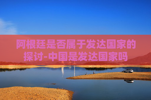 阿根廷是否属于发达国家的探讨-中国是发达国家吗