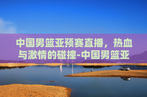 中国男篮亚预赛直播，热血与激情的碰撞-中国男篮亚预赛在线直播