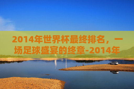 2014年世界杯最终排名，一场足球盛宴的终章-2014年世界杯前三名是谁