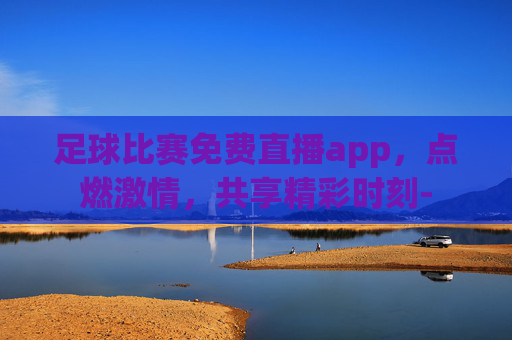 足球比赛免费直播app，点燃激情，共享精彩时刻-