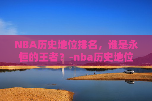 NBA历史地位排名，谁是永恒的王者？-nba历史地位排名前50