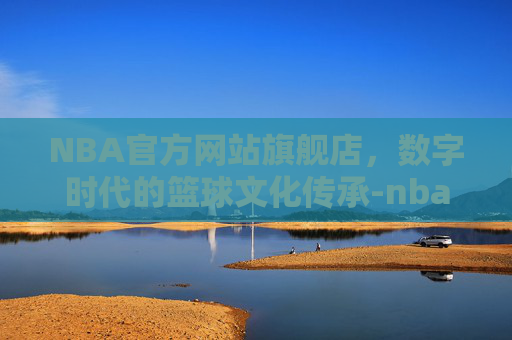 NBA官方网站旗舰店，数字时代的篮球文化传承-nba官方旗舰店官网