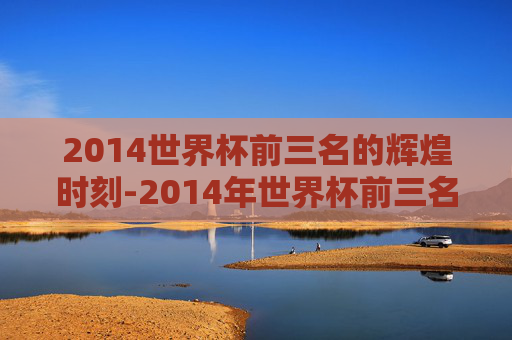 2014世界杯前三名的辉煌时刻-2014年世界杯前三名是哪几个国家