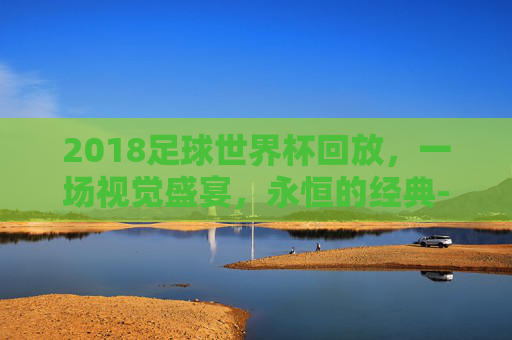 2018足球世界杯回放，一场视觉盛宴，永恒的经典-2018足球世界杯回放在线观看