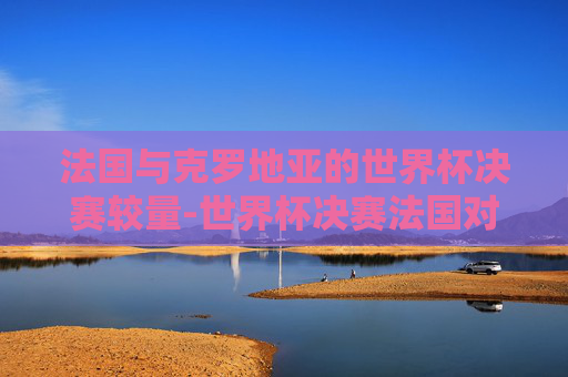 法国与克罗地亚的世界杯决赛较量-世界杯决赛法国对克罗地亚
