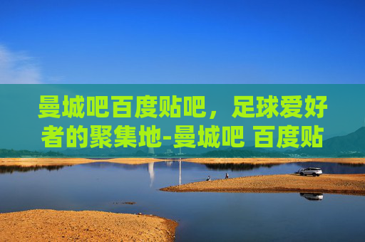 曼城吧百度贴吧，足球爱好者的聚集地-曼城吧 百度贴吧论坛
