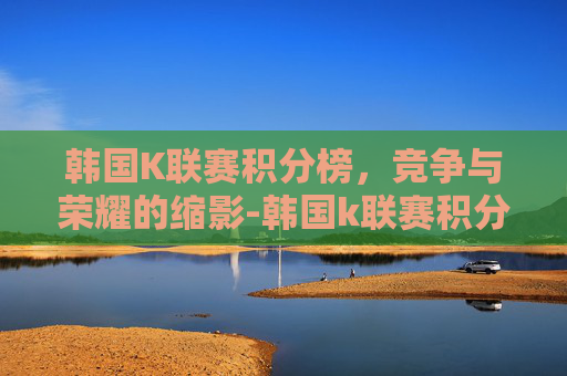 韩国K联赛积分榜，竞争与荣耀的缩影-韩国k联赛积分榜最新排名