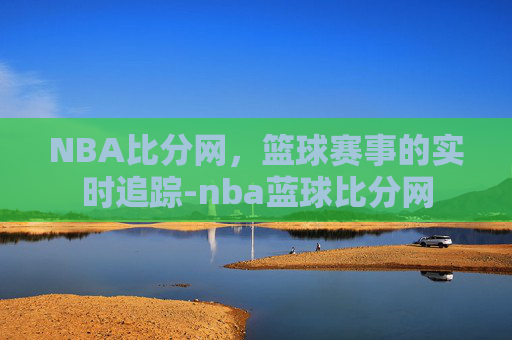 NBA比分网，篮球赛事的实时追踪-nba蓝球比分网