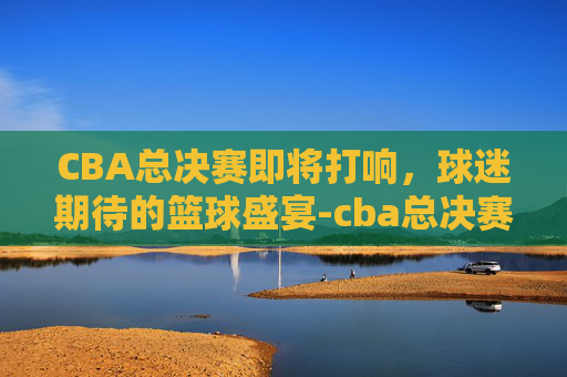 CBA总决赛即将打响，球迷期待的篮球盛宴-cba总决赛什么时候2021在哪打