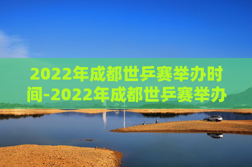 2022年成都世乒赛举办时间-2022年成都世乒赛举办时间及地点