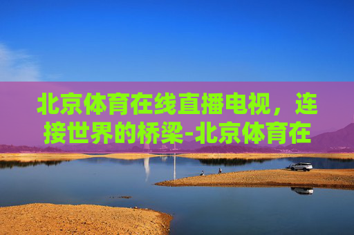 北京体育在线直播电视，连接世界的桥梁-北京体育在线直播电视节目表