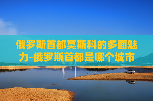 俄罗斯首都莫斯科的多面魅力-俄罗斯首都是哪个城市