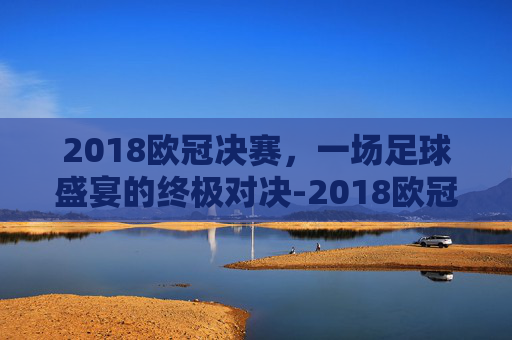 2018欧冠决赛，一场足球盛宴的终极对决-2018欧冠决赛皇马vs利物浦