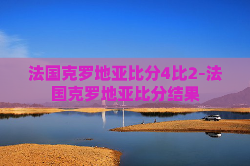 法国克罗地亚比分4比2-法国克罗地亚比分结果
