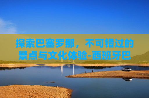 探索巴塞罗那，不可错过的景点与文化体验-西班牙巴塞罗那景点有哪些