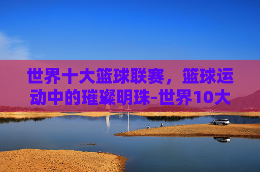 世界十大篮球联赛，篮球运动中的璀璨明珠-世界10大篮球联赛