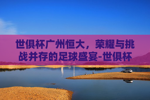 世俱杯广州恒大，荣耀与挑战并存的足球盛宴-世俱杯广州恒大vs巴萨