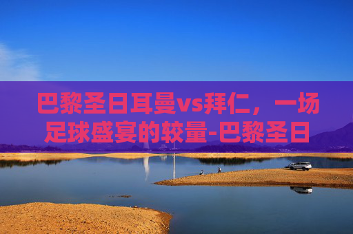 巴黎圣日耳曼vs拜仁，一场足球盛宴的较量-巴黎圣日耳曼vs拜仁慕尼黑