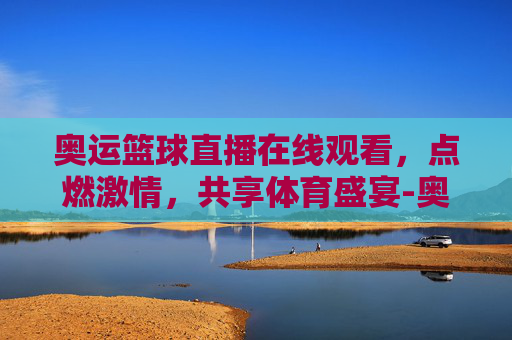 奥运篮球直播在线观看，点燃激情，共享体育盛宴-奥运会篮球直播在线观看视频