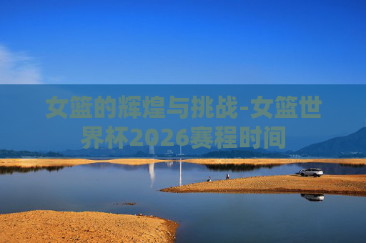 女篮的辉煌与挑战-女篮世界杯2026赛程时间