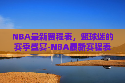 NBA最新赛程表，篮球迷的赛季盛宴-NBA最新赛程表哪里看