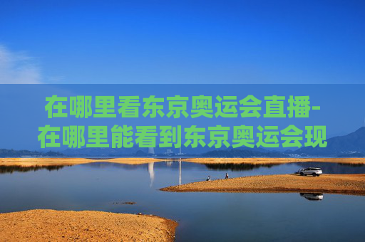 在哪里看东京奥运会直播-在哪里能看到东京奥运会现场直播