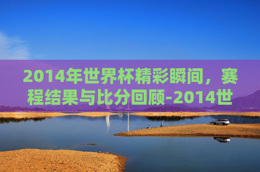2014年世界杯精彩瞬间，赛程结果与比分回顾-2014世界杯赛程表时间