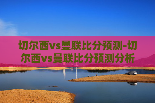 切尔西vs曼联比分预测-切尔西vs曼联比分预测分析