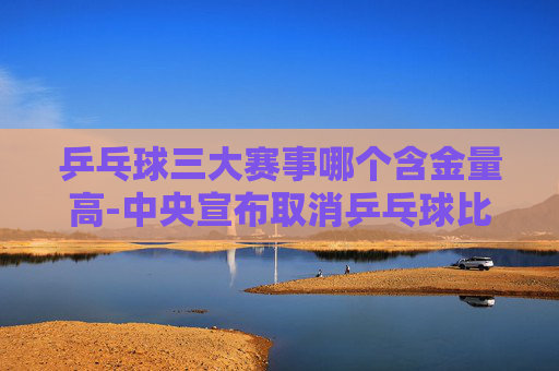 乒乓球三大赛事哪个含金量高-中央宣布取消乒乓球比赛了吗