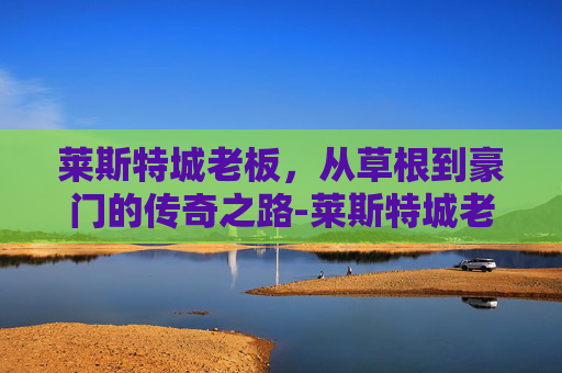 莱斯特城老板，从草根到豪门的传奇之路-莱斯特城老板是哪国人
