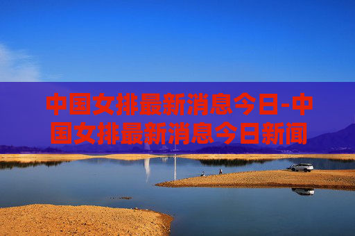 中国女排最新消息今日-中国女排最新消息今日新闻