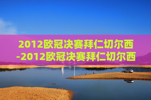 2012欧冠决赛拜仁切尔西-2012欧冠决赛拜仁切尔西是哪一场