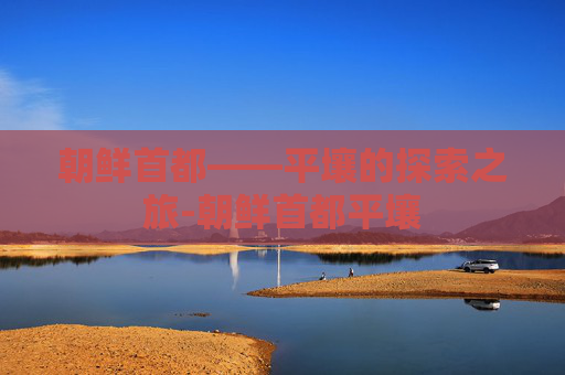朝鲜首都——平壤的探索之旅-朝鲜首都平壤