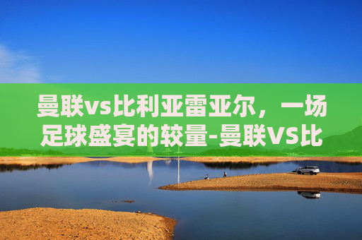 曼联vs比利亚雷亚尔，一场足球盛宴的较量-曼联VS比利亚雷亚尔跑动数据