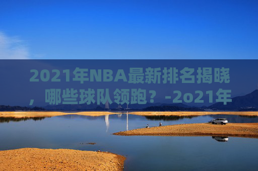 2021年NBA最新排名揭晓，哪些球队领跑？-2o21年nba排名