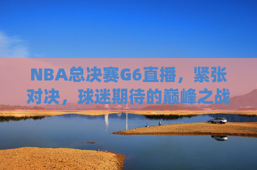 NBA总决赛G6直播，紧张对决，球迷期待的巅峰之战-nba总决赛g6直播2021