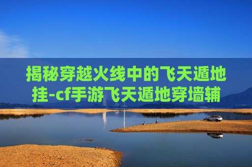 揭秘穿越火线中的飞天遁地挂-cf手游飞天遁地穿墙辅助2020