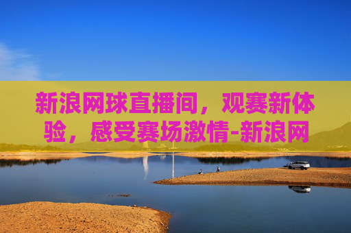新浪网球直播间，观赛新体验，感受赛场激情-新浪网球直播间官网