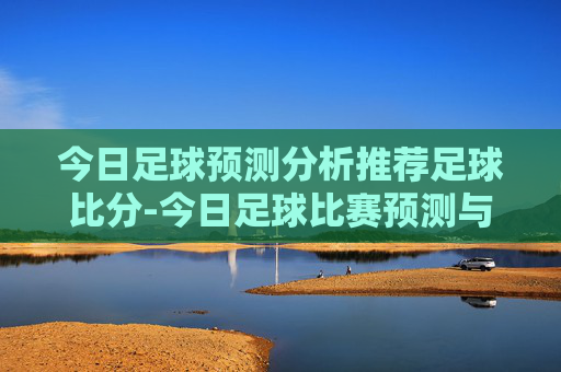 今日足球预测分析推荐足球比分-今日足球比赛预测与推荐