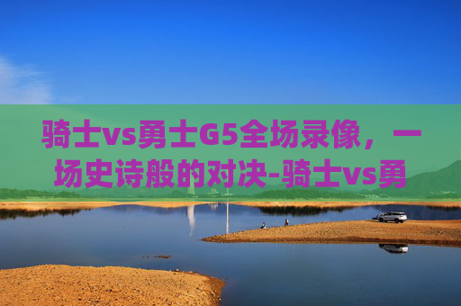 骑士vs勇士G5全场录像，一场史诗般的对决-骑士vs勇士g5全场录像在线观看