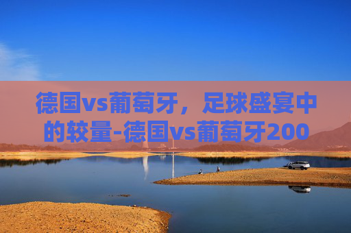 德国vs葡萄牙，足球盛宴中的较量-德国vs葡萄牙2006