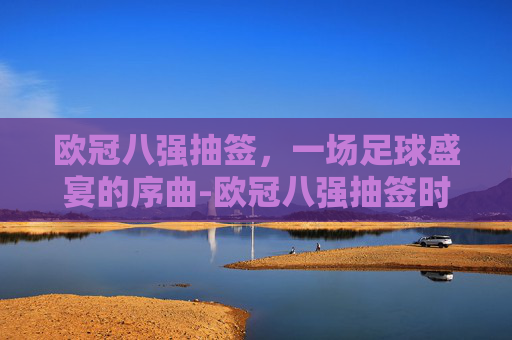 欧冠八强抽签，一场足球盛宴的序曲-欧冠八强抽签时间