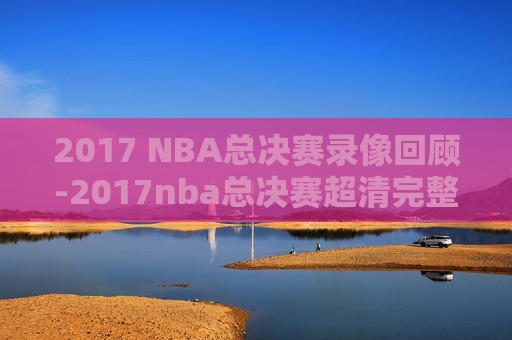 2017 NBA总决赛录像回顾-2017nba总决赛超清完整版