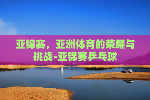 亚锦赛，亚洲体育的荣耀与挑战-亚锦赛乒乓球